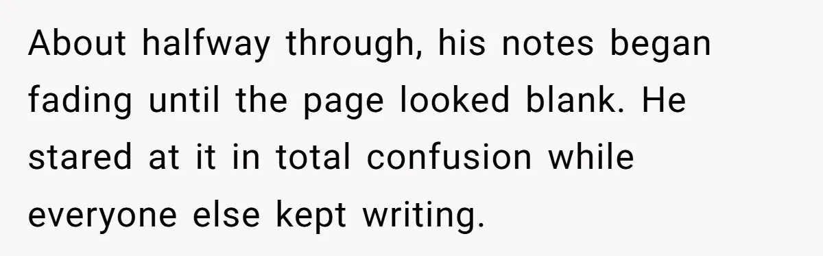 About halfway through, his notes began fading until the page looked blank. He stared at it in total confusion while everyone else kept writing.