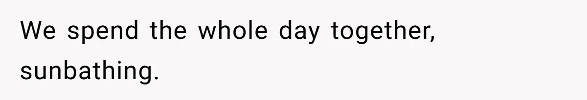 We spend the whole day together, sunbathing.