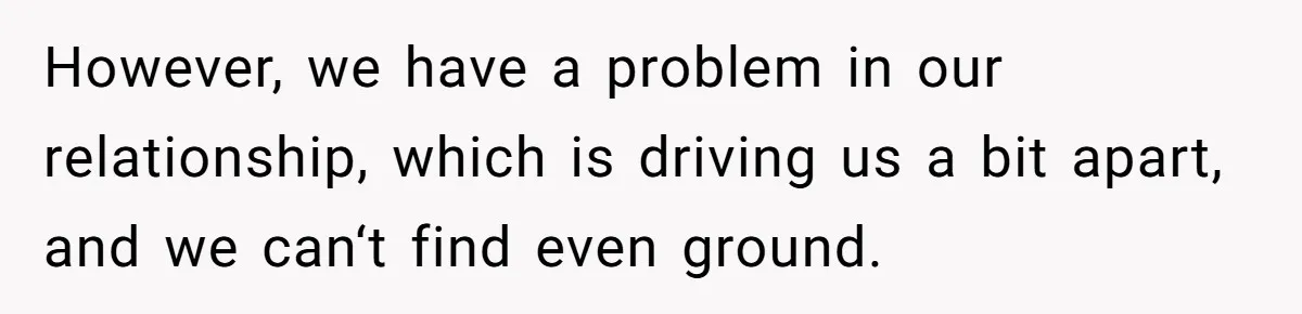 However, we have a problem in our relationship, which is driving us a bit apart, and we can‘t find even ground.