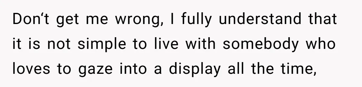 Don‘t get me wrong, I fully understand that it is not simple to live with somebody who loves to gaze into a display all the time,