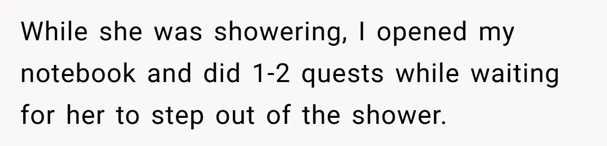 While she was showering, I opened my notebook and did 1-2 quests while waiting for her to step out of the shower.