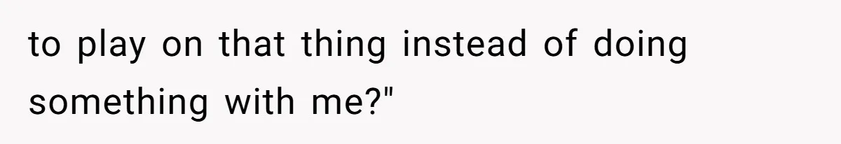 to play on that thing instead of doing something with me?"