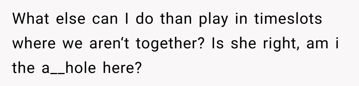 What else can I do than play in timeslots where we aren‘t together? Is she right, am i the a__hole here?