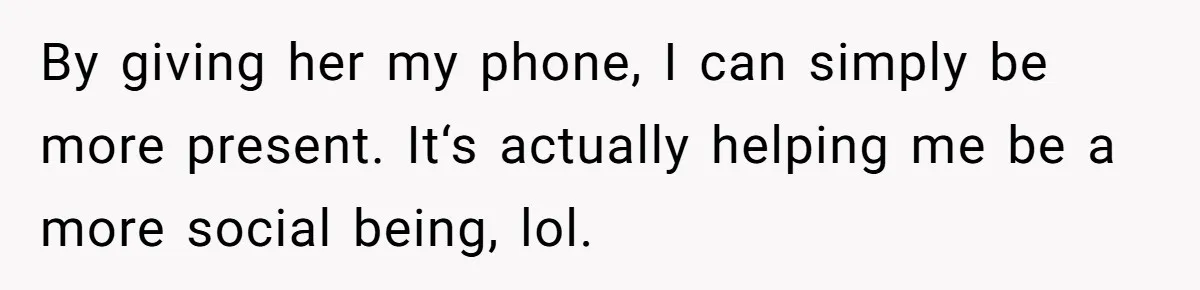 By giving her my phone, I can simply be more present. It‘s actually helping me be a more social being, lol.