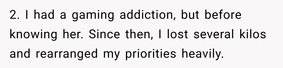 2. I had a gaming addiction, but before knowing her. Since then, I lost several kilos and rearranged my priorities heavily.