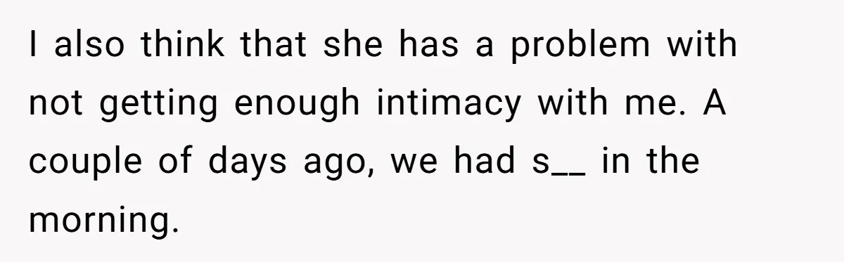 I also think that she has a problem with not getting enough intimacy with me. A couple of days ago, we had s__ in the morning.