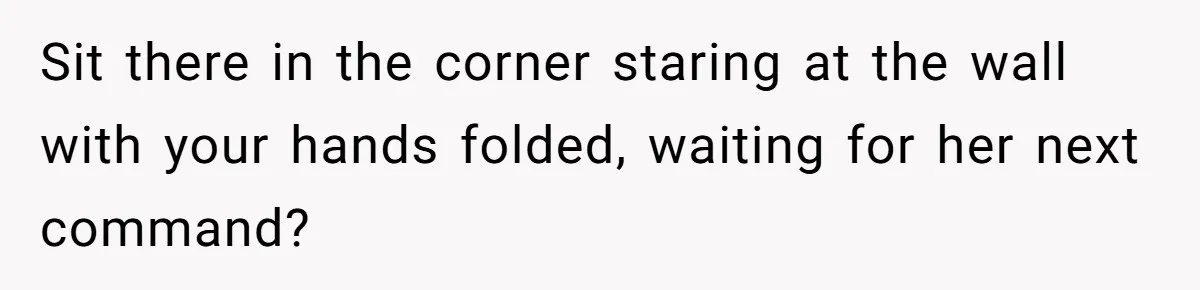 Sit there in the corner staring at the wall with your hands folded, waiting for her next command?