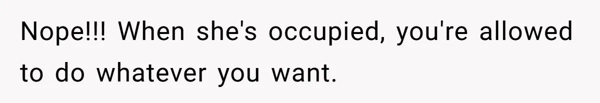 Nope!!! When she's occupied, you're allowed to do whatever you want.