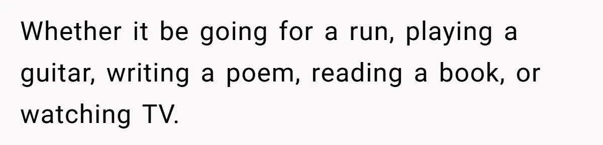 Whether it be going for a run, playing a guitar, writing a poem, reading a book, or watching TV.