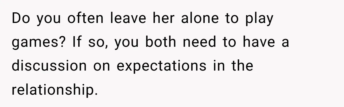 Do you often leave her alone to play games? If so, you both need to have a discussion on expectations in the relationship.
