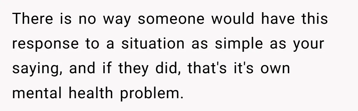 There is no way someone would have this response to a situation as simple as your saying, and if they did, that's it's own mental health problem.