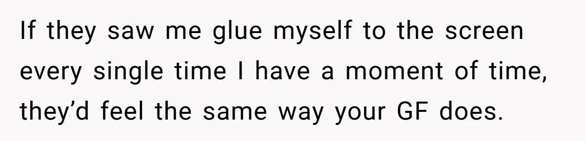 If they saw me glue myself to the screen every single time I have a moment of time, they’d feel the same way your GF does.