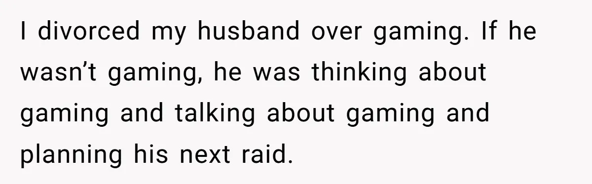I divorced my husband over gaming. If he wasn’t gaming, he was thinking about gaming and talking about gaming and planning his next raid.