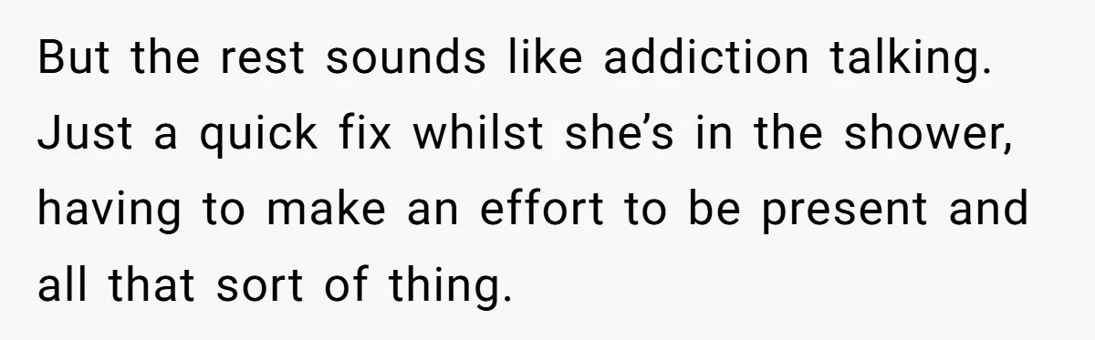 But the rest sounds like addiction talking. Just a quick fix whilst she’s in the shower, having to make an effort to be present and all that sort of thing.