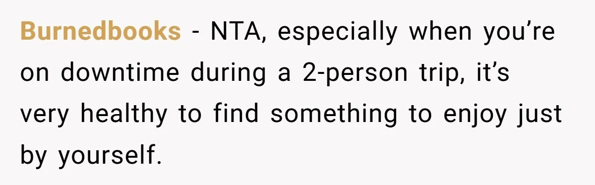 Burnedbooks − NTA, especially when you’re on downtime during a 2-person trip, it’s very healthy to find something to enjoy just by yourself.