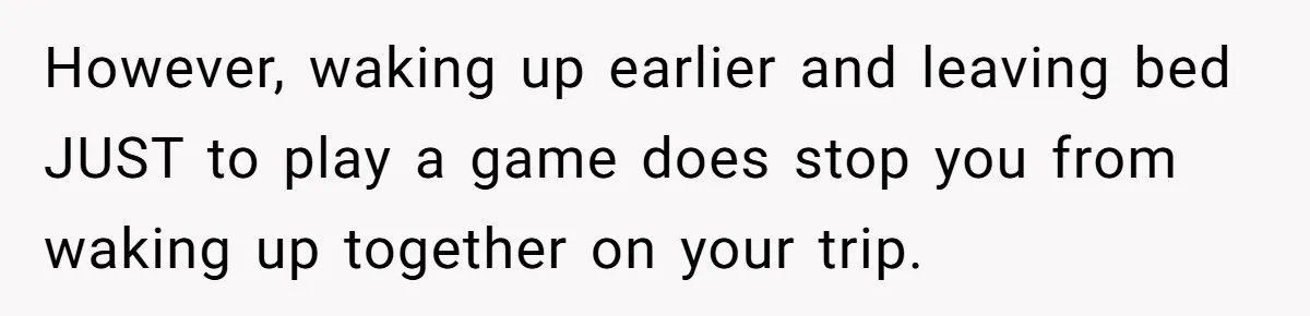 However, waking up earlier and leaving bed JUST to play a game does stop you from waking up together on your trip.