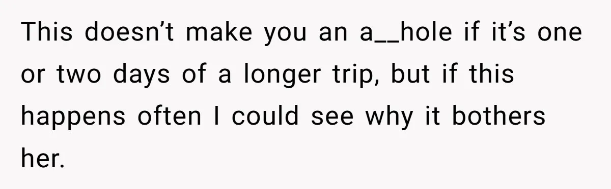 This doesn’t make you an a__hole if it’s one or two days of a longer trip, but if this happens often I could see why it bothers her.