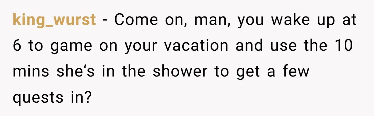 king_wurst − Come on, man, you wake up at 6 to game on your vacation and use the 10 mins she‘s in the shower to get a few quests in?
