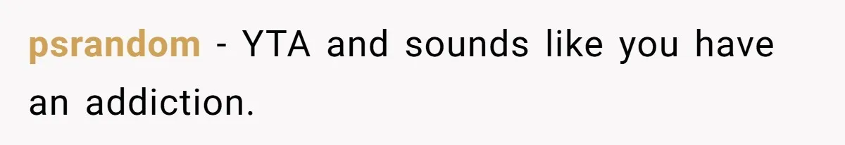 psrandom − YTA and sounds like you have an addiction.