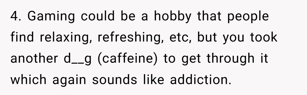 4. Gaming could be a hobby that people find relaxing, refreshing, etc, but you took another d__g (caffeine) to get through it which again sounds like addiction.