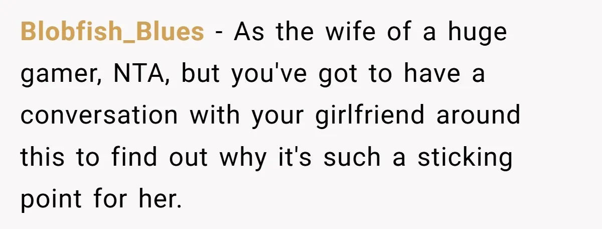 Blobfish_Blues − As the wife of a huge gamer, NTA, but you've got to have a conversation with your girlfriend around this to find out why it's such a sticking...