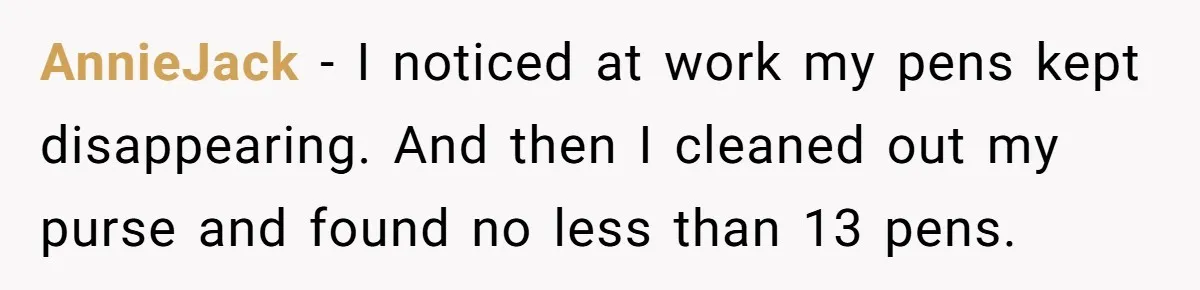 AnnieJack − I noticed at work my pens kept disappearing. And then I cleaned out my purse and found no less than 13 pens.