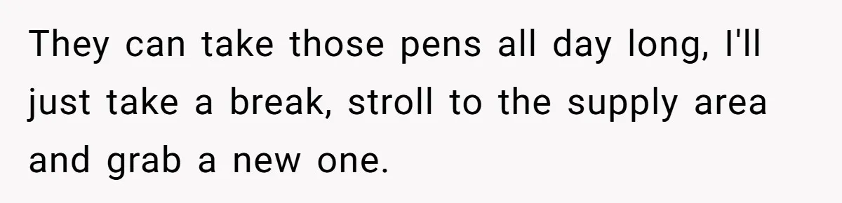 They can take those pens all day long, I'll just take a break, stroll to the supply area and grab a new one.
