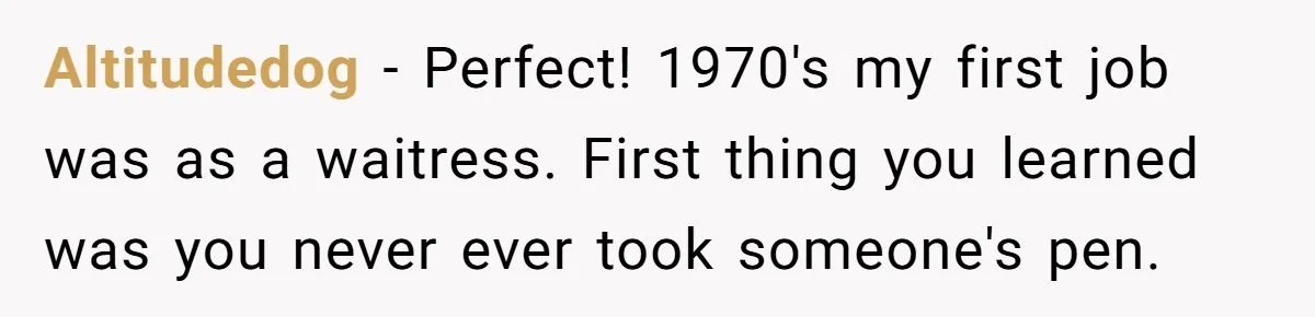 Altitudedog − Perfect! 1970's my first job was as a waitress. First thing you learned was you never ever took someone's pen.