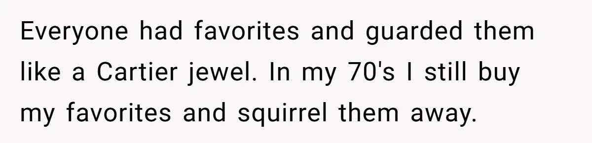 Everyone had favorites and guarded them like a Cartier jewel. In my 70's I still buy my favorites and squirrel them away.