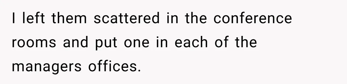 I left them scattered in the conference rooms and put one in each of the managers offices.