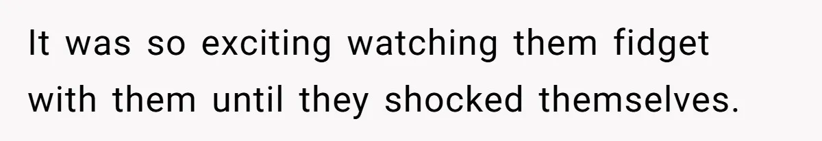 It was so exciting watching them fidget with them until they shocked themselves.