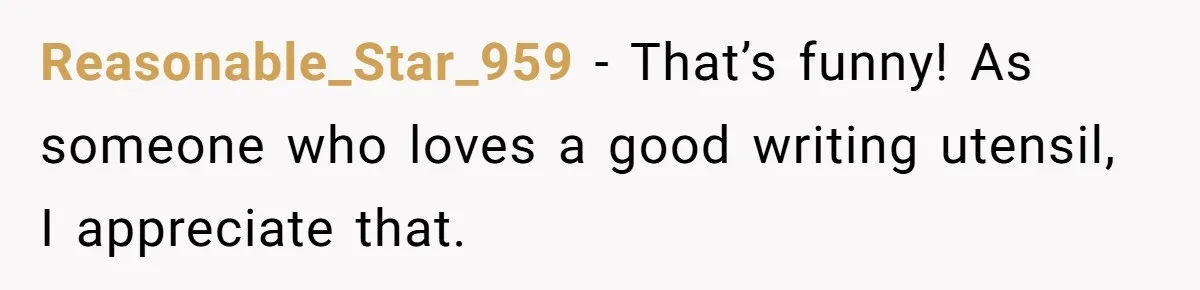 Reasonable_Star_959 − That’s funny! As someone who loves a good writing utensil, I appreciate that.