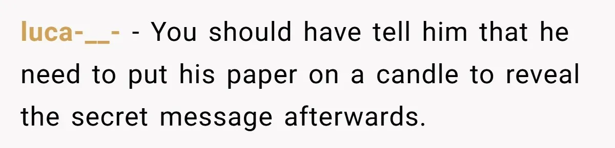 luca-__- − You should have tell him that he need to put his paper on a candle to reveal the secret message afterwards.