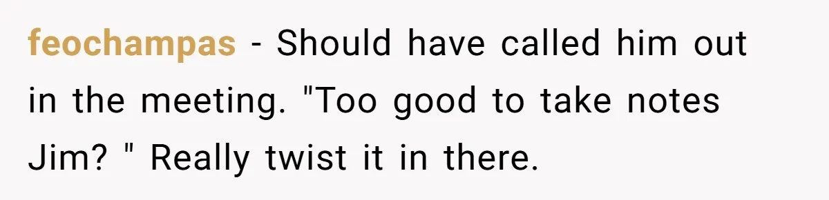 feochampas − Should have called him out in the meeting. "Too good to take notes Jim? " Really twist it in there.