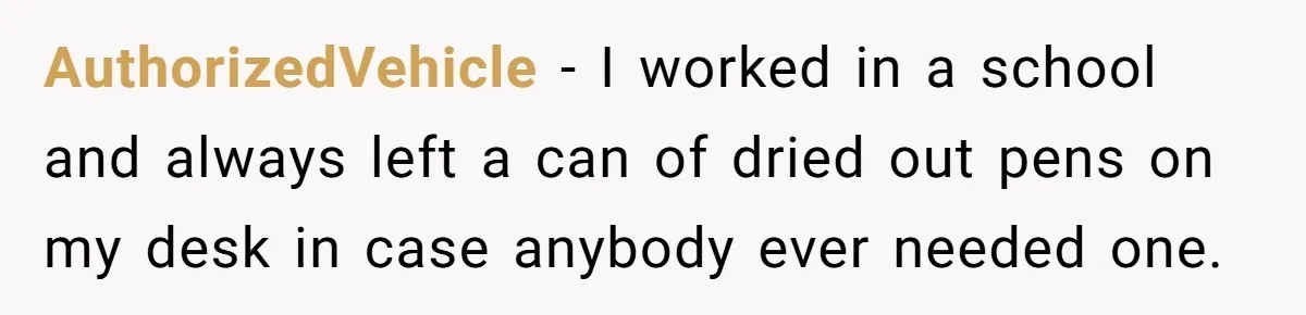 AuthorizedVehicle − I worked in a school and always left a can of dried out pens on my desk in case anybody ever needed one.