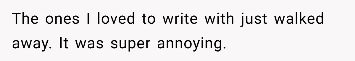 The ones I loved to write with just walked away. It was super annoying.