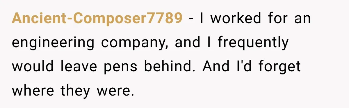 Ancient-Composer7789 − I worked for an engineering company, and I frequently would leave pens behind. And I'd forget where they were.