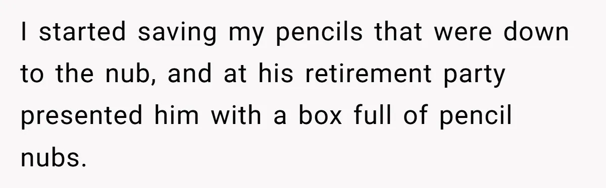 I started saving my pencils that were down to the nub, and at his retirement party presented him with a box full of pencil nubs.