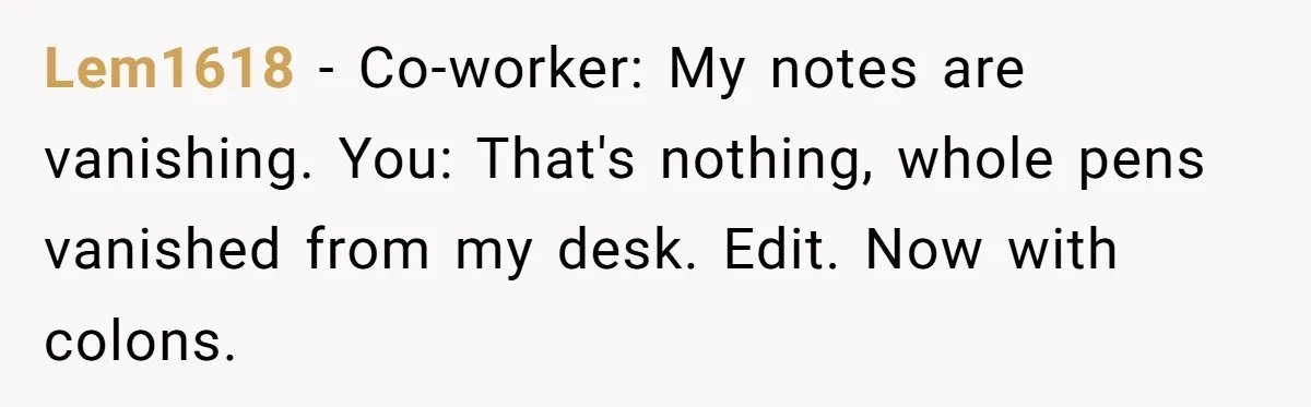 Lem1618 − Co-worker: My notes are vanishing. You: That's nothing, whole pens vanished from my desk. Edit. Now with colons.