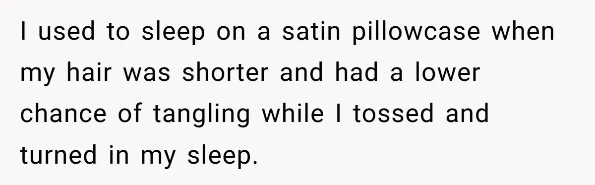 I used to sleep on a satin pillowcase when my hair was shorter and had a lower chance of tangling while I tossed and turned in my sleep.
