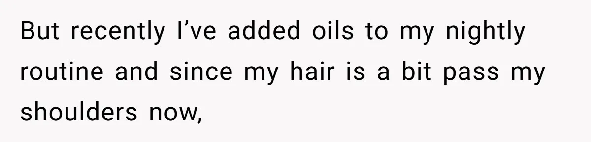 But recently I’ve added oils to my nightly routine and since my hair is a bit pass my shoulders now,