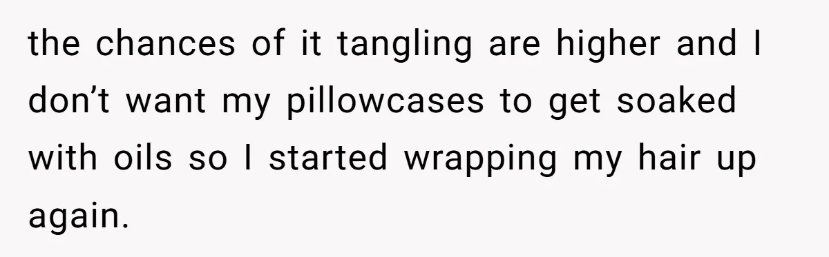 the chances of it tangling are higher and I don’t want my pillowcases to get soaked with oils so I started wrapping my hair up again.
