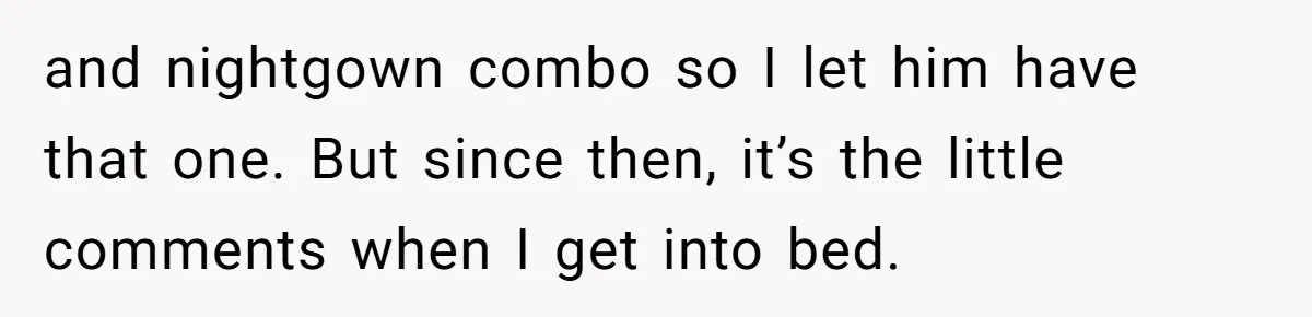 and nightgown combo so I let him have that one. But since then, it’s the little comments when I get into bed.