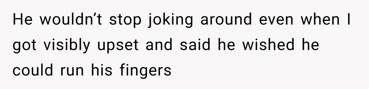 He wouldn’t stop joking around even when I got visibly upset and said he wished he could run his fingers