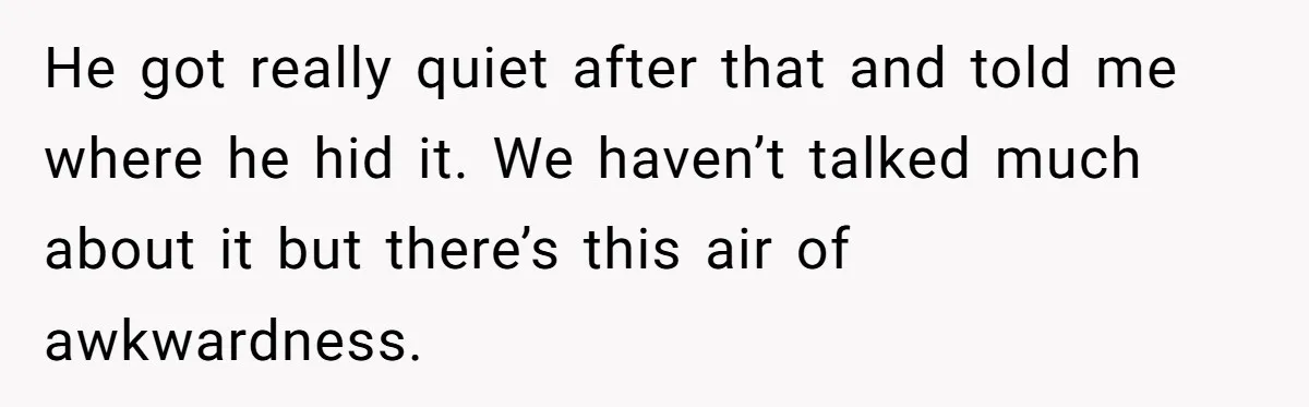 He got really quiet after that and told me where he hid it. We haven’t talked much about it but there’s this air of awkwardness.