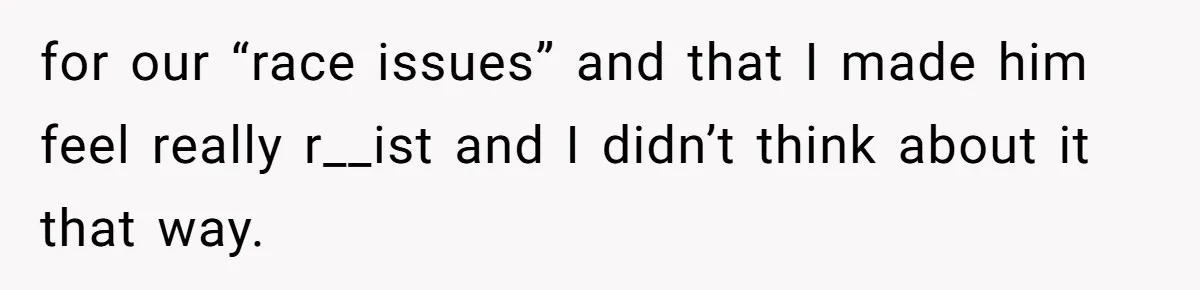 for our “race issues” and that I made him feel really r__ist and I didn’t think about it that way.