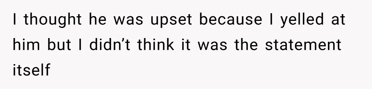 I thought he was upset because I yelled at him but I didn’t think it was the statement itself