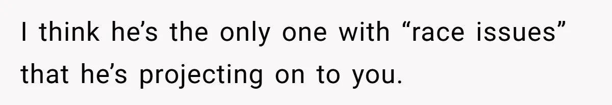 I think he’s the only one with “race issues” that he’s projecting on to you.