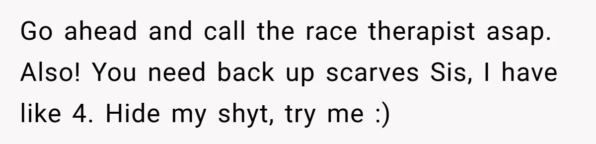 Go ahead and call the race therapist asap. Also! You need back up scarves Sis, I have like 4. Hide my shyt, try me :)