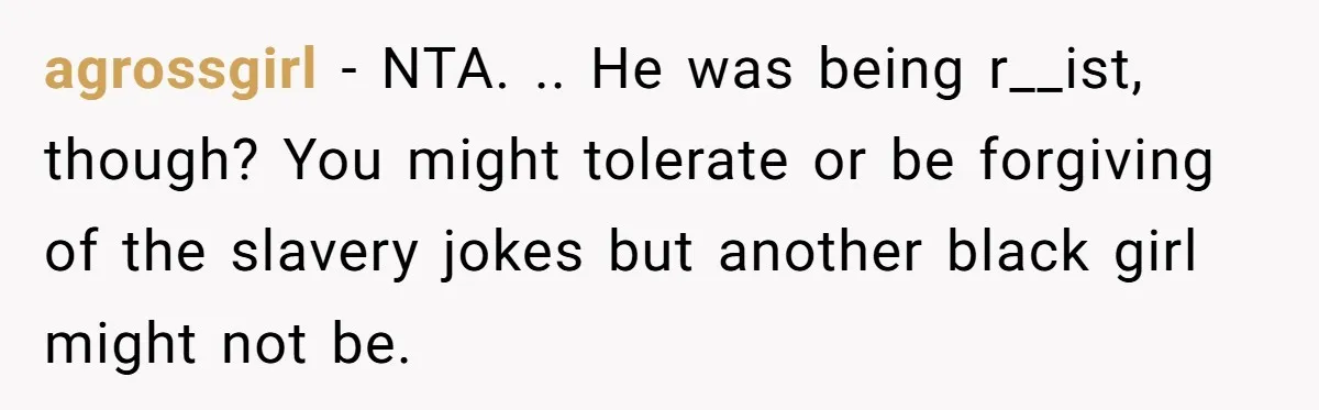 agrossgirl − NTA. .. He was being r__ist, though? You might tolerate or be forgiving of the slavery jokes but another black girl might not be.
